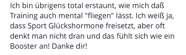Ich bin übrigens total erstaunt, wie mich daß Training auch mental "fliegen" lässt. Ich weiß ja, dass Sport Glückshormone freisetzt, aber oft denkt man nicht dran und das fühlt sich wie ein Booster an! Danke dir!