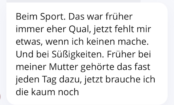 Beim Sport. Das war früher immer eher Qual, jetzt fehlt mir etwas, wenn ich keinen mache. Und bei Süßigkeiten. Früher bei meiner Mutter gehörte das fast jeden Tag dazu, jetzt brauche ich die kaum noch