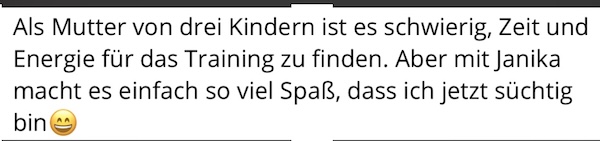 Als Mutter von drei Kindern ist es schwierig, Zeit und Energie für das Training zu finden. Aber mit Janika macht es einfach so viel Spaß, dass ich jetzt süchtig bin