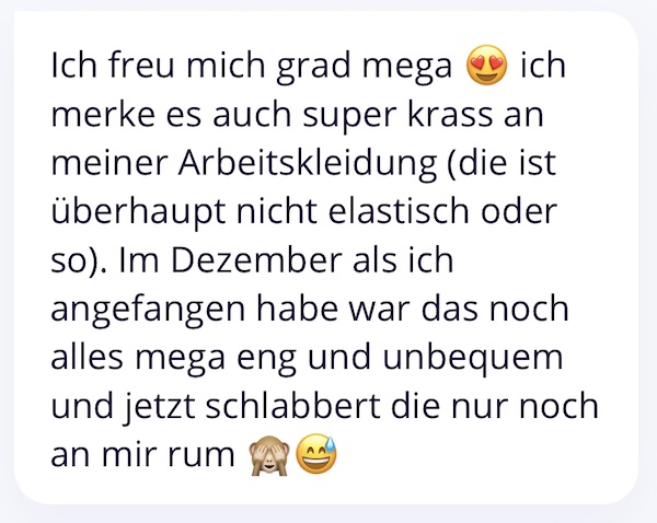 Ich freu mich grad mega ich merke es auch super krass an meiner Arbeitskleidung (die ist überhaupt nicht elastisch oder so). Im Dezember als ich angefangen habe war das noch alles mega eng und unbequem und jetzt schlabbert die nur noch an mir rum