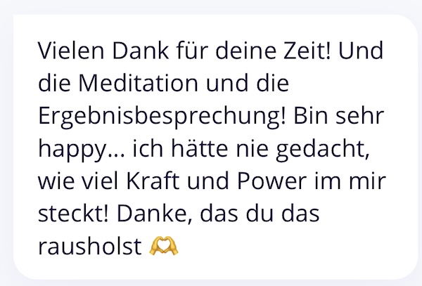 Vielen Dank für deine Zeit! Und die Meditation und die Ergebnisbesprechung! Bin sehr happy... ich hätte nie gedacht, wie viel Kraft und Power im mir steckt! Danke, das du das rausholst