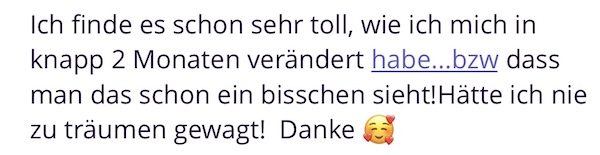 Ich finde es schon sehr toll, wie ich mich in knapp 2 Monaten verändert habe...bzw dass man das schon ein bisschen sieht! Hätte ich nie zu träumen gewagt! Danke