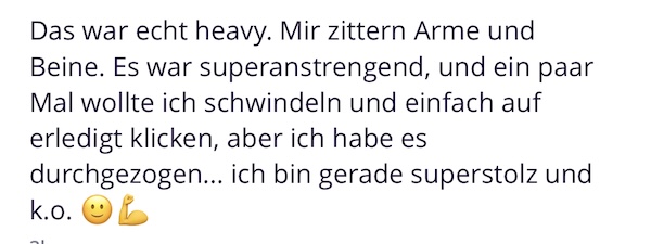 Das war echt heavy. Mir zittern Arme und Beine. Es war superanstrengend, und ein paar Mal wollte ich schwindeln und einfach auf erledigt klicken, aber ich habe es durchgezogen... ich bin gerade superstolz und k.o.