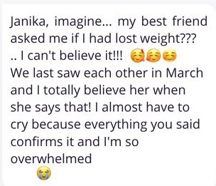 Janika, imagine... my best friend asked me if I had lost weight??? .. I can't believe it!!! We last saw each other in March and I totally believe her when she says that! I almost have to cry because everything you said confirms it and I'm so overwhelmed