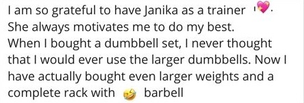I am so grateful to have Janika as a trainer She always motivates me to do my best. When I bought a dumbbell set, I never thought that I would ever use the larger dumbbells. Now I have actually bought even larger weights and a complete rack with barbell