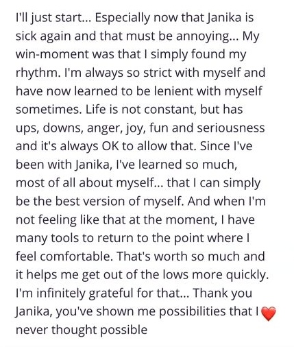 I'i just start... Especially now that Janika is sick again and that must be annoying... My win-moment was that I simply found my rhythm. I'm always so strict with myself and have now learned to be lenient with myself sometimes. Life is not constant, but has ups, downs, anger, joy, fun and seriousness and it's always OK to allow that. Since I've been with Janika, I've learned so much, most of all about myself... that I can simply be the best version of myself. And when I'm not feeling like that at the moment, I have many tools to return to the point where l feel comfortable. That's worth so much and it helps me get out of the lows more quickly. I'm infinitely grateful for that... Thank you Janika, you've shown me possibilities that I never thought possible