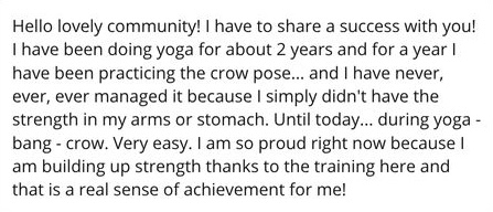 Hello lovely community! I have to share a success with you! I have been doing yoga for about 2 years and for a year I have been practicing the crow pose... and I have never, ever, ever managed it because I simply didn't have the strength in my arms or stomach. Until today... during yoga - bang - crow. Very easy. I am so proud right now because I am building up strength thanks to the training here and that is a real sense of achievement for me!